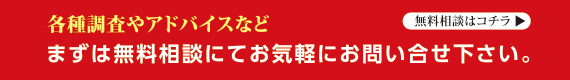 各種調査やアドバイスなど、まずは無料相談にてお気軽にお問い合せ下さい。無料相談はコチラ