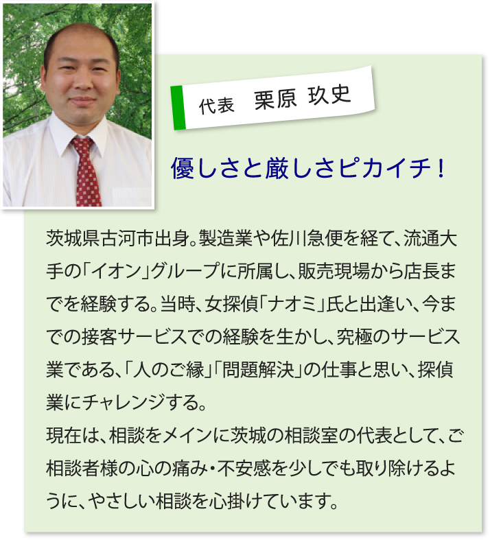 ■代表 栗原 玖史…優しさと厳しさピカイチ!茨城県古河市出身。製造業や佐川急便を経て、流通大手の「イオン」グループに所属し、販売現場から店長までを経験する。 当時、女探偵「ナオミ」氏と出逢い、今までの接客サービスでの経験を生かし、究極のサービス業である、「人のご縁」「問題解決」の仕事と思い、探偵業にチャレンジする。現在は、相談をメインに茨城の相談室の代表として、ご相談者様の心の痛み・不安感を少しでも取り除けるように、やさしい相談を心掛けています。